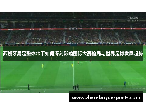 西班牙男足整体水平如何深刻影响国际大赛格局与世界足球发展趋势