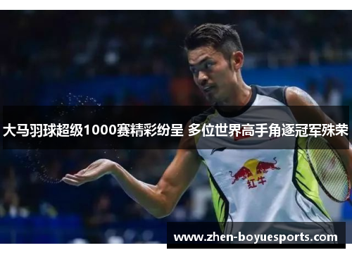 大马羽球超级1000赛精彩纷呈 多位世界高手角逐冠军殊荣 大马羽球超级1000赛精彩纷呈 多位世界高手角逐冠军殊荣