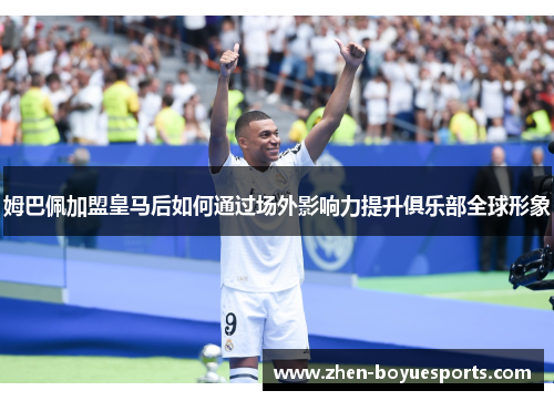 姆巴佩加盟皇马后如何通过场外影响力提升俱乐部全球形象