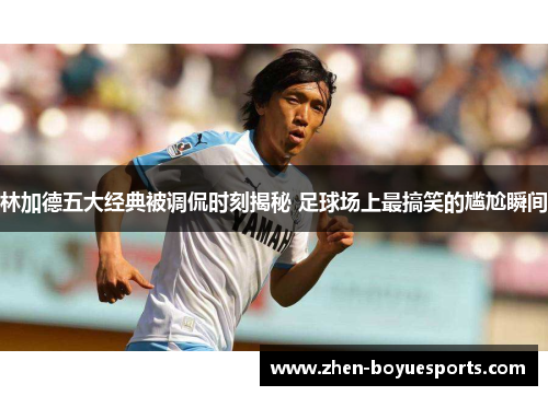 林加德五大经典被调侃时刻揭秘 足球场上最搞笑的尴尬瞬间