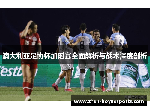 澳大利亚足协杯加时赛全面解析与战术深度剖析 澳大利亚足协杯加时赛全面解析与战术深度剖析