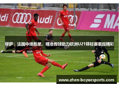 穆萨：法国中场新星，精准传球助力欧洲U21锦标赛表现精彩