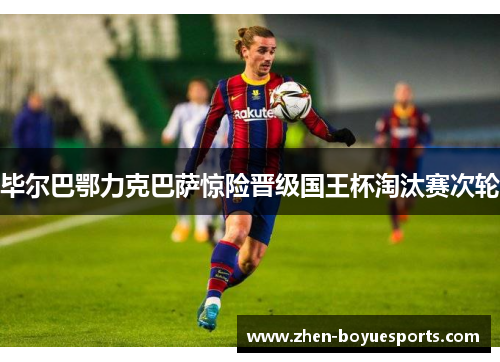毕尔巴鄂力克巴萨惊险晋级国王杯淘汰赛次轮 毕尔巴鄂力克巴萨惊险晋级国王杯淘汰赛次轮