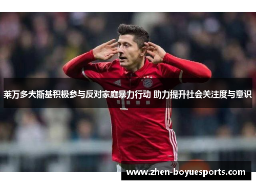 莱万多夫斯基积极参与反对家庭暴力行动 助力提升社会关注度与意识 莱万多夫斯基积极参与反对家庭暴力行动 助力提升社会关注度与意识